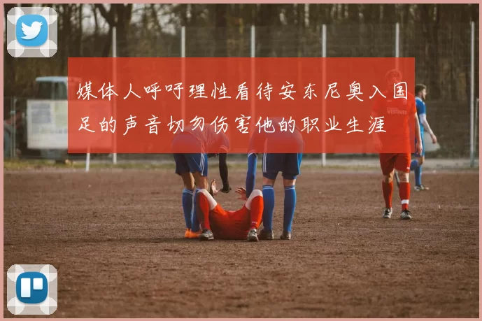媒体人呼吁理性看待安东尼奥入国足的声音切勿伤害他的职业生涯