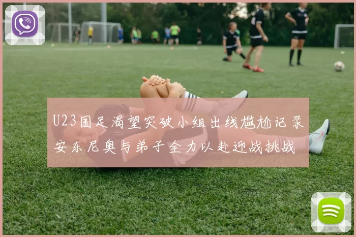 U23国足渴望突破小组出线尴尬记录安东尼奥与弟子全力以赴迎战挑战
