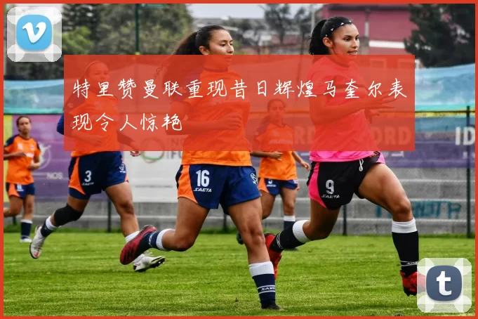 特里赞曼联重现昔日辉煌马奎尔表现令人惊艳