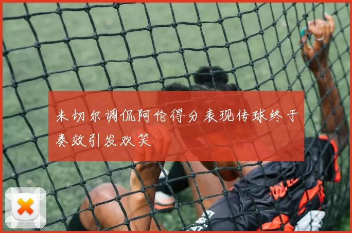 米切尔调侃阿伦得分表现传球终于奏效引发欢笑
