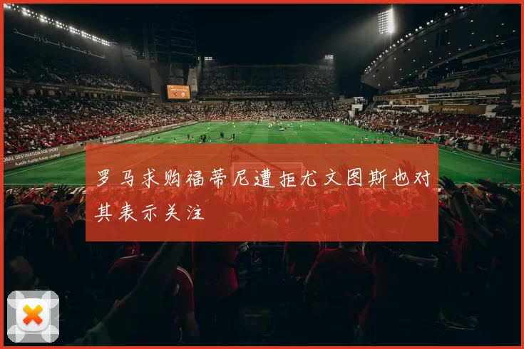 罗马求购福蒂尼遭拒尤文图斯也对其表示关注