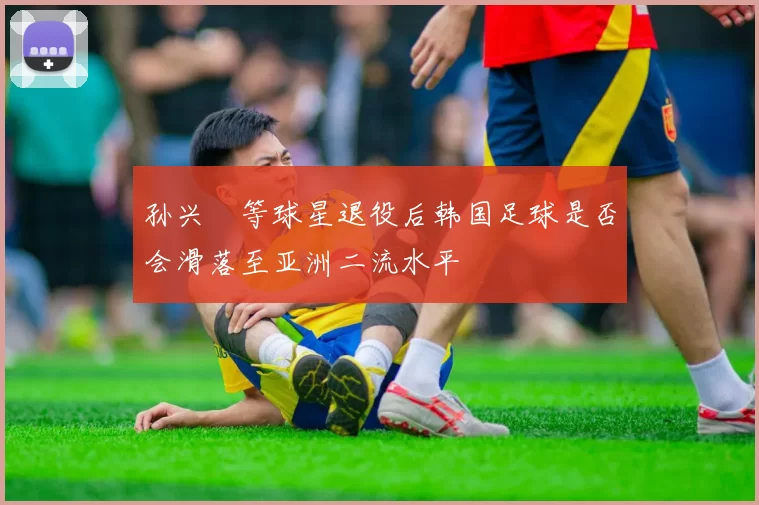 孙兴慜等球星退役后韩国足球是否会滑落至亚洲二流水平