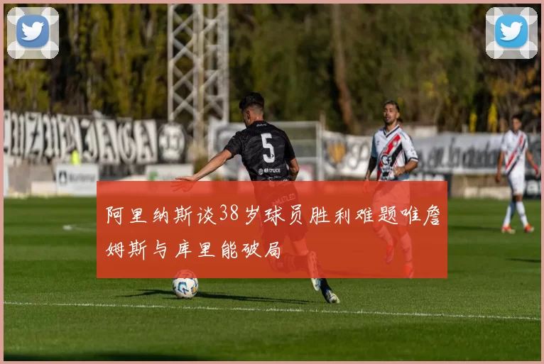 阿里纳斯谈38岁球员胜利难题唯詹姆斯与库里能破局