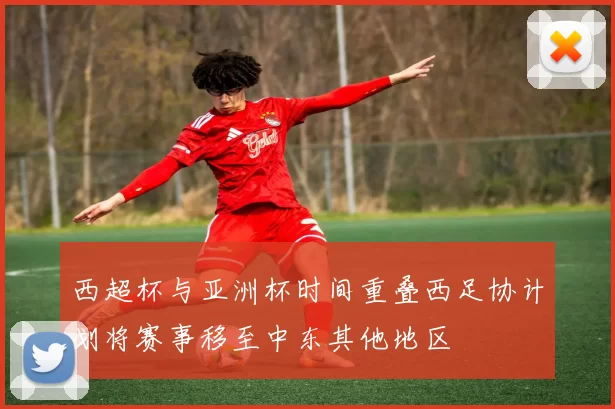 西超杯与亚洲杯时间重叠西足协计划将赛事移至中东其他地区